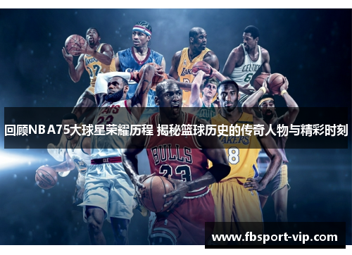 回顾NBA75大球星荣耀历程 揭秘篮球历史的传奇人物与精彩时刻